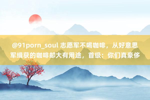 @91porn_soul 志愿军不喝咖啡，从好意思军缉获的咖啡却大有用途，首级：你们真豪侈