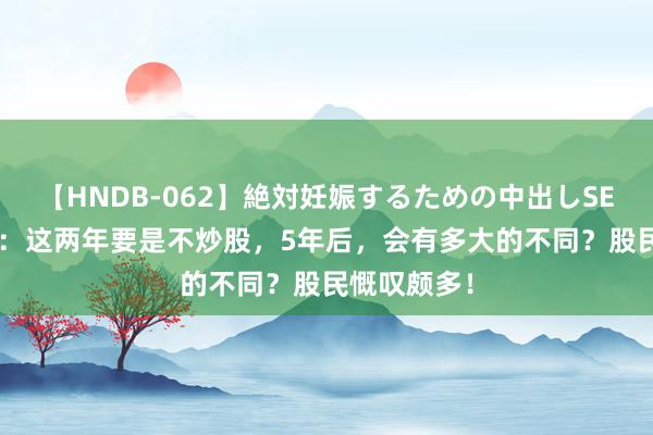 【HNDB-062】絶対妊娠するための中出しSEX！！ A股：这两年要是不炒股，5年后，会有多大的不同？股民慨叹颇多！