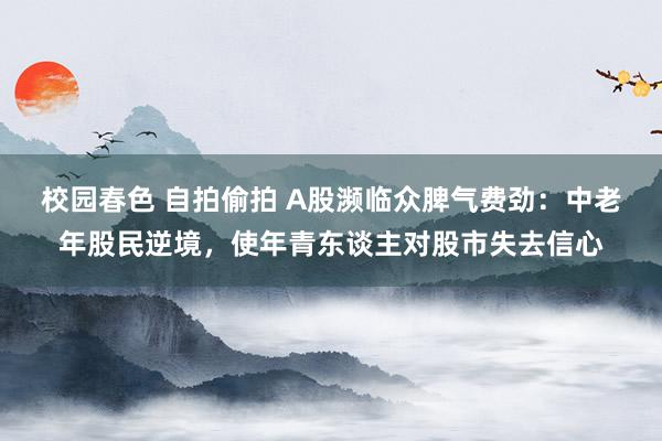 校园春色 自拍偷拍 A股濒临众脾气费劲：中老年股民逆境，使年青东谈主对股市失去信心