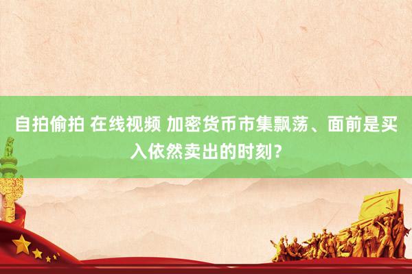 自拍偷拍 在线视频 加密货币市集飘荡、面前是买入依然卖出的时刻？