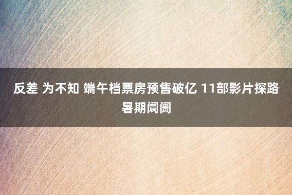 反差 为不知 端午档票房预售破亿 11部影片探路暑期阛阓