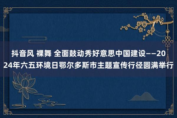 抖音风 裸舞 全面鼓动秀好意思中国建设——2024年六五环境日鄂尔多斯市主题宣传行径圆满举行