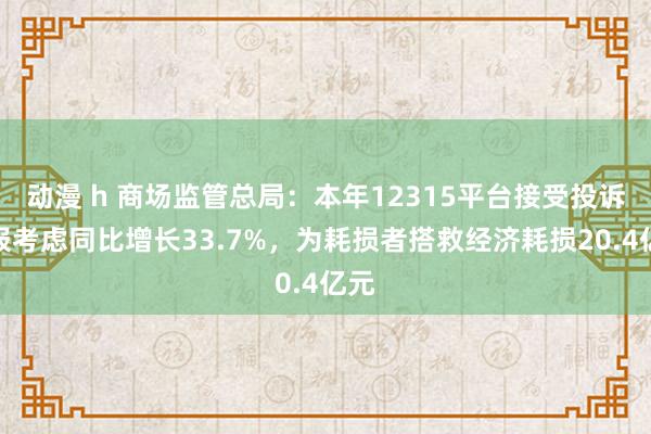 动漫 h 商场监管总局：本年12315平台接受投诉举报考虑同比增长33.7%，为耗损者搭救经济耗损20.4亿元