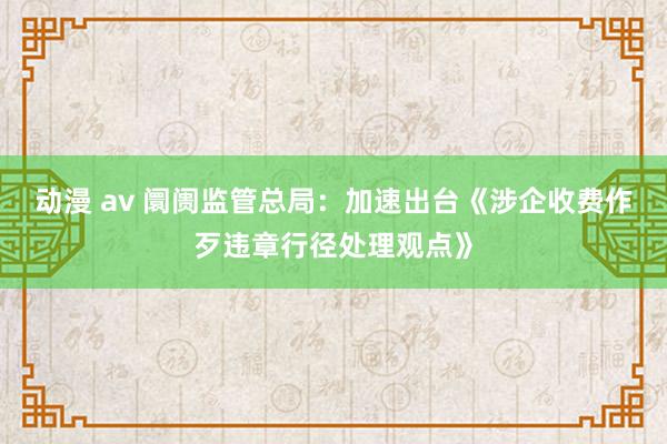 动漫 av 阛阓监管总局：加速出台《涉企收费作歹违章行径处理观点》