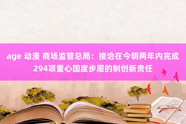 age 动漫 商场监管总局：接洽在今明两年内完成294项重心国度步履的制创新责任