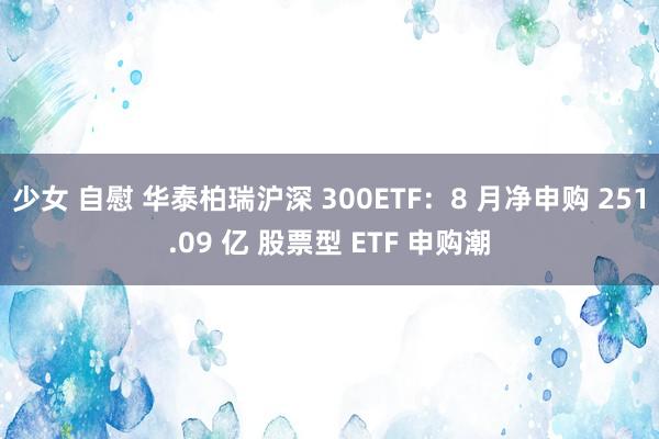 少女 自慰 华泰柏瑞沪深 300ETF：8 月净申购 251.09 亿 股票型 ETF 申购潮