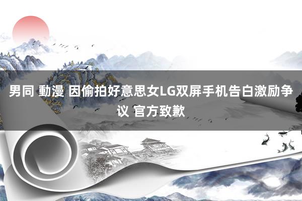 男同 動漫 因偷拍好意思女LG双屏手机告白激励争议 官方致歉