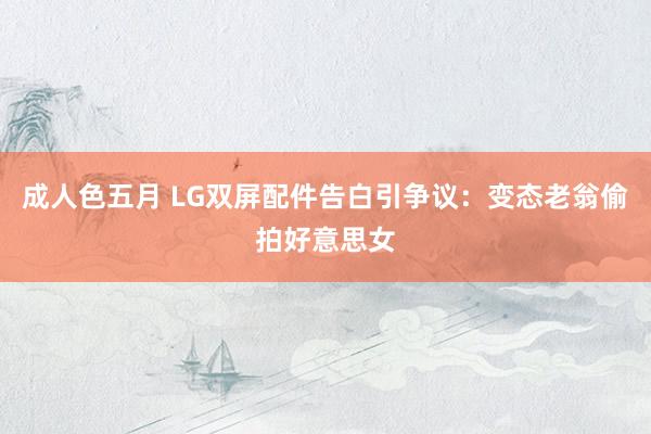 成人色五月 LG双屏配件告白引争议：变态老翁偷拍好意思女