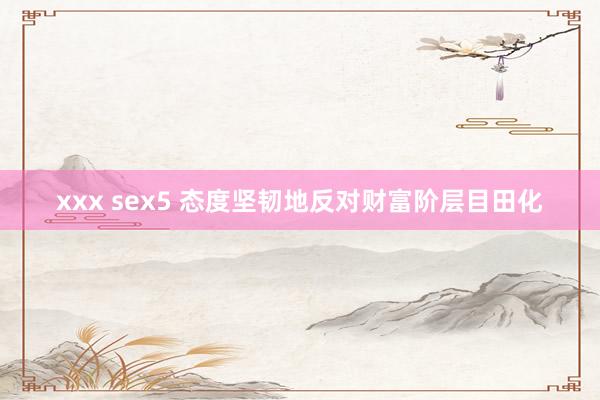 xxx sex5 态度坚韧地反对财富阶层目田化