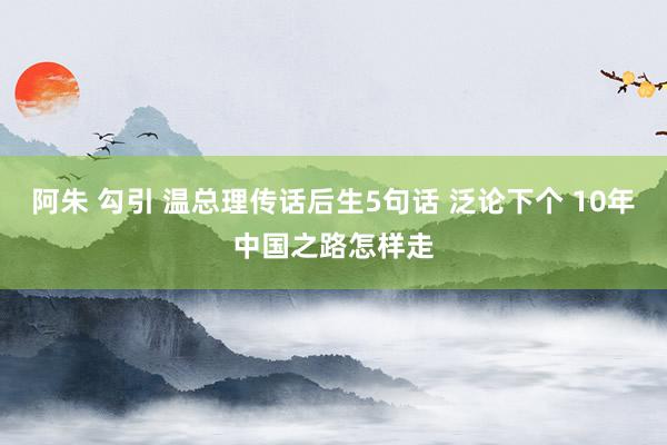 阿朱 勾引 温总理传话后生5句话 泛论下个 10年中国之路怎样走