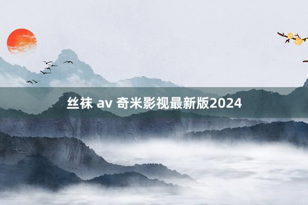 丝袜 av 奇米影视最新版2024