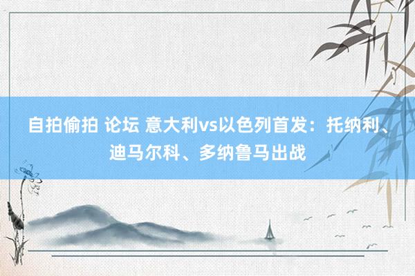 自拍偷拍 论坛 意大利vs以色列首发：托纳利、迪马尔科、多纳鲁马出战