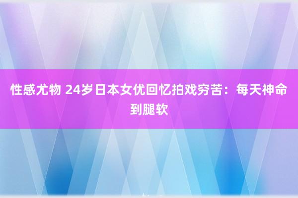 性感尤物 24岁日本女优回忆拍戏穷苦：每天神命到腿软