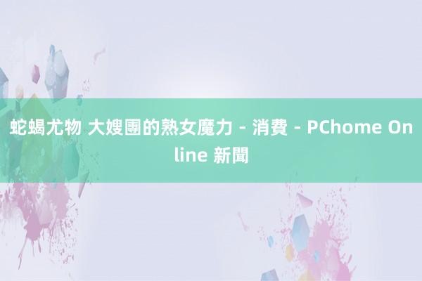 蛇蝎尤物 大嫂團的熟女魔力 - 消費 - PChome Online 新聞