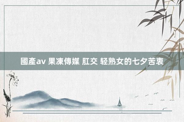 國產av 果凍傳媒 肛交 轻熟女的七夕苦衷