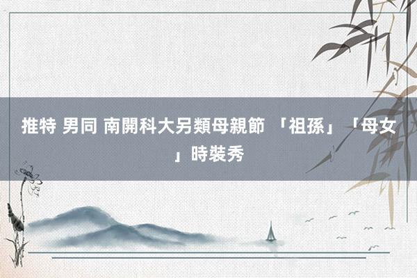 推特 男同 南開科大另類母親節 「祖孫」「母女」時裝秀