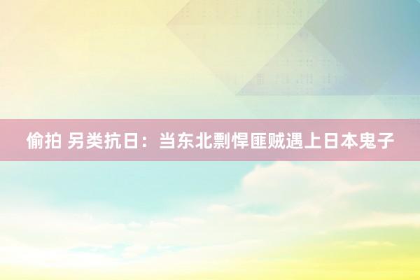 偷拍 另类抗日：当东北剽悍匪贼遇上日本鬼子