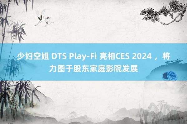 少妇空姐 DTS Play-Fi 亮相CES 2024 ，将力图于股东家庭影院发展