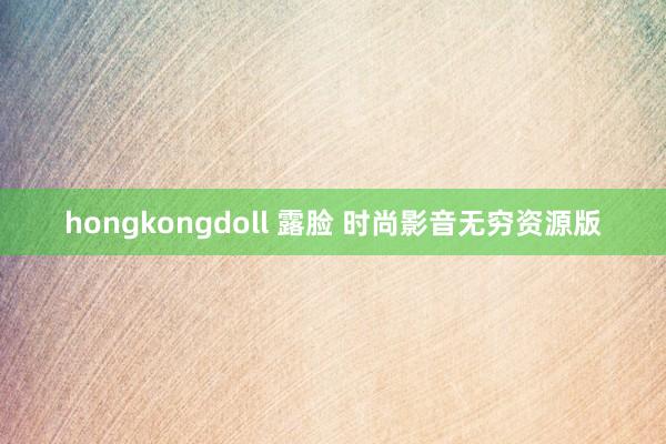 hongkongdoll 露脸 时尚影音无穷资源版