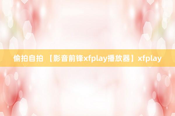 偷拍自拍 【影音前锋xfplay播放器】xfplay