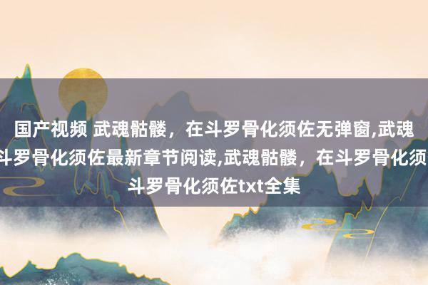 国产视频 武魂骷髅，在斗罗骨化须佐无弹窗，武魂骷髅，在斗罗骨化须佐最新章节阅读，武魂骷髅，在斗罗骨化须佐txt全集