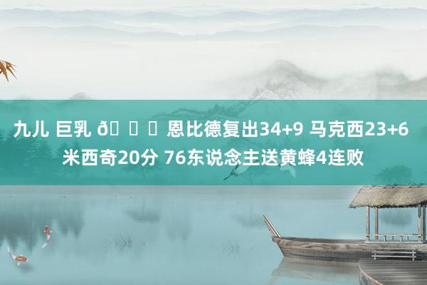 九儿 巨乳 🏀恩比德复出34+9 马克西23+6 米西奇20分 76东说念主送黄蜂4连败